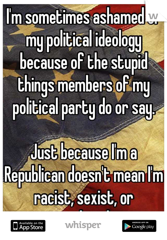 I'm sometimes ashamed of my political ideology because of the stupid things members of my political party do or say. 

Just because I'm a Republican doesn't mean I'm racist, sexist, or privileged. 