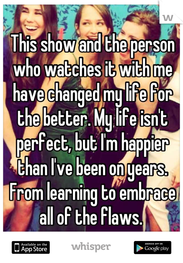 This show and the person who watches it with me have changed my life for the better. My life isn't perfect, but I'm happier than I've been on years. From learning to embrace all of the flaws. 