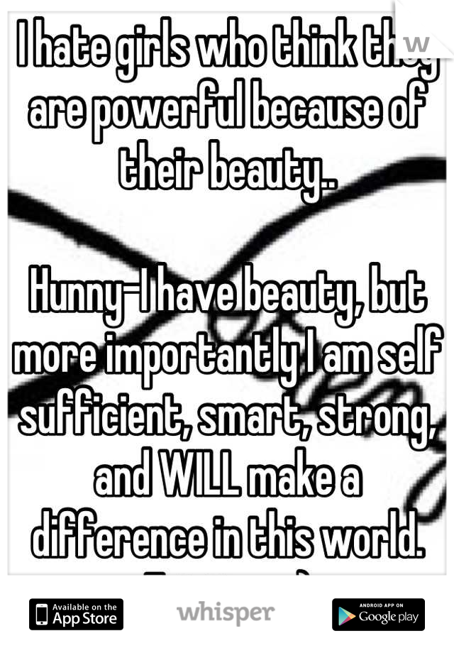 I hate girls who think they are powerful because of their beauty..

Hunny-I have beauty, but more importantly I am self sufficient, smart, strong, and WILL make a difference in this world. Eat it up ;)