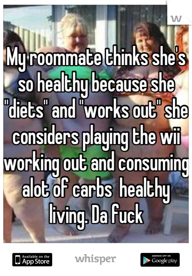 My roommate thinks she's so healthy because she "diets" and "works out" she considers playing the wii working out and consuming alot of carbs  healthy living. Da fuck