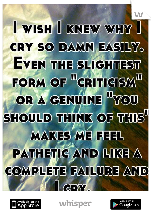 I wish I knew why I cry so damn easily. Even the slightest form of "criticism" or a genuine "you should think of this" makes me feel pathetic and like a complete failure and I cry.  