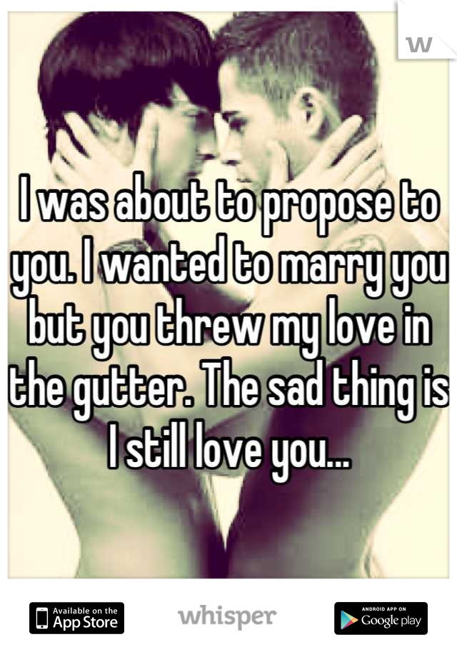 I was about to propose to you. I wanted to marry you but you threw my love in the gutter. The sad thing is I still love you...