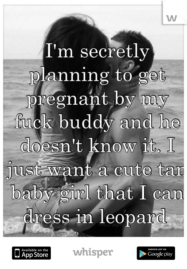 I'm secretly planning to get pregnant by my fuck buddy and he doesn't know it. I just want a cute tan baby girl that I can dress in leopard 