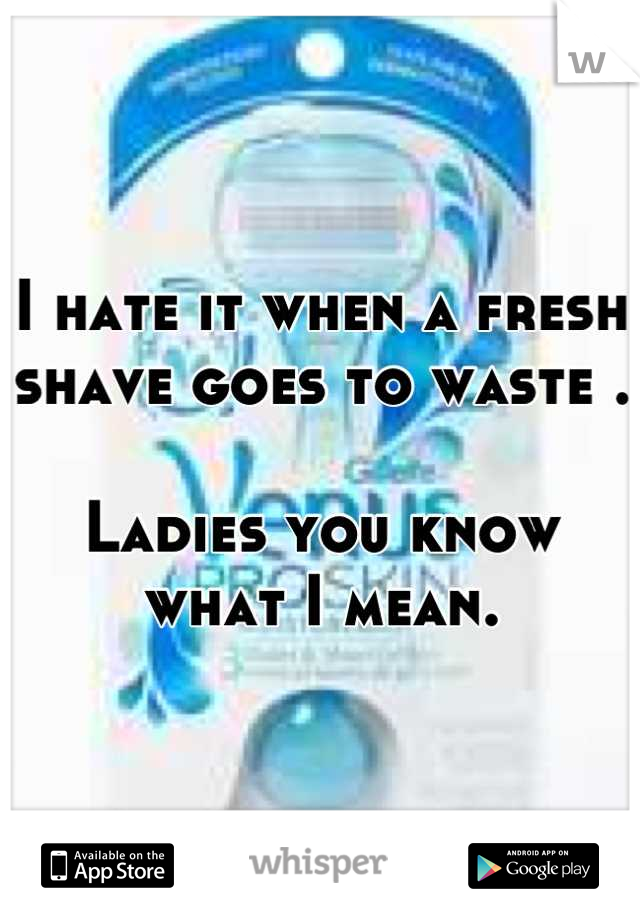 I hate it when a fresh shave goes to waste .

Ladies you know what I mean.