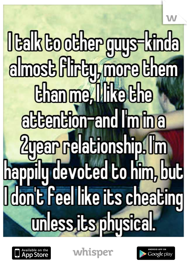 I talk to other guys-kinda almost flirty, more them than me, I like the attention-and I'm in a 2year relationship. I'm happily devoted to him, but I don't feel like its cheating unless its physical.