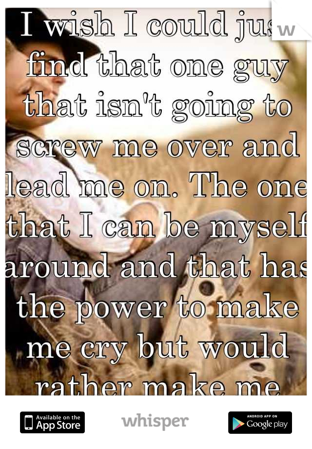 I wish I could just find that one guy that isn't going to screw me over and lead me on. The one that I can be myself around and that has the power to make me cry but would rather make me smile. 