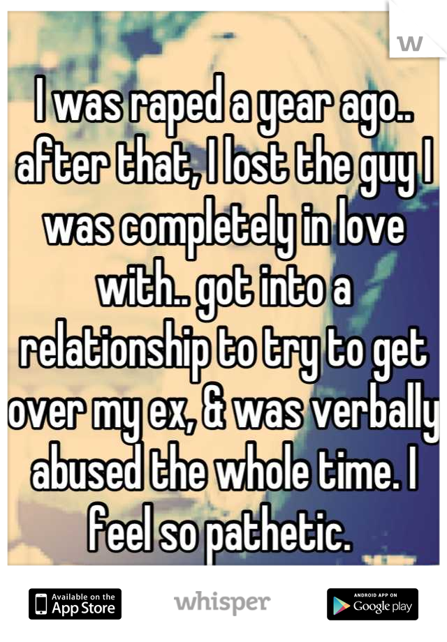 I was raped a year ago.. after that, I lost the guy I was completely in love with.. got into a relationship to try to get over my ex, & was verbally abused the whole time. I feel so pathetic. 