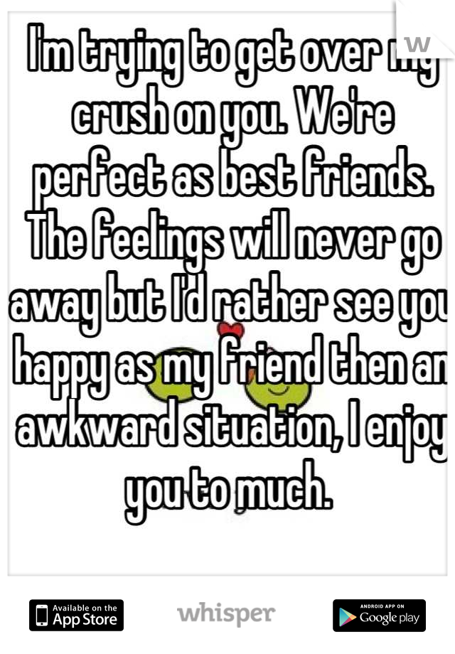 I'm trying to get over my crush on you. We're perfect as best friends. The feelings will never go away but I'd rather see you happy as my friend then an awkward situation, I enjoy you to much. 