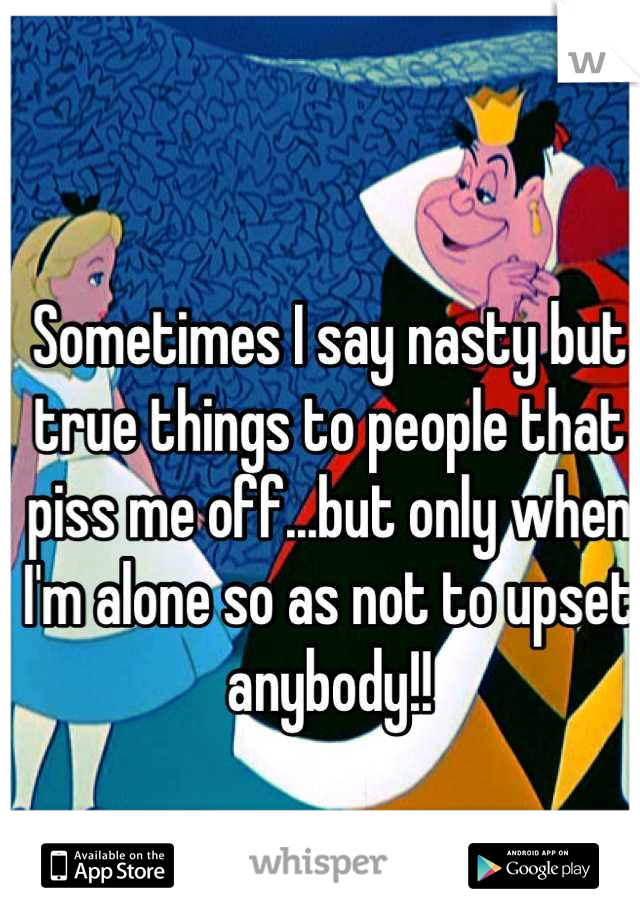 Sometimes I say nasty but true things to people that piss me off...but only when I'm alone so as not to upset anybody!!