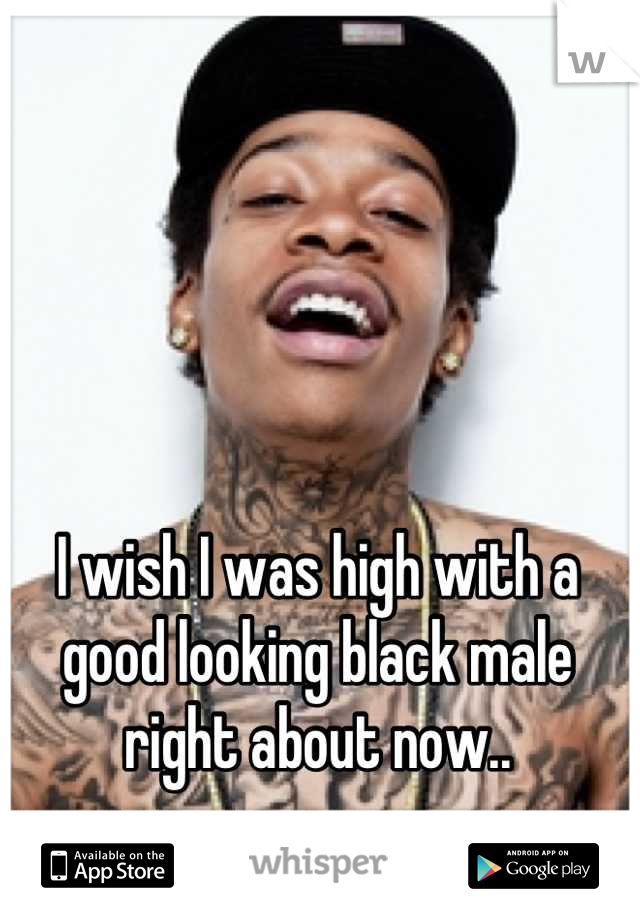 I wish I was high with a good looking black male right about now..