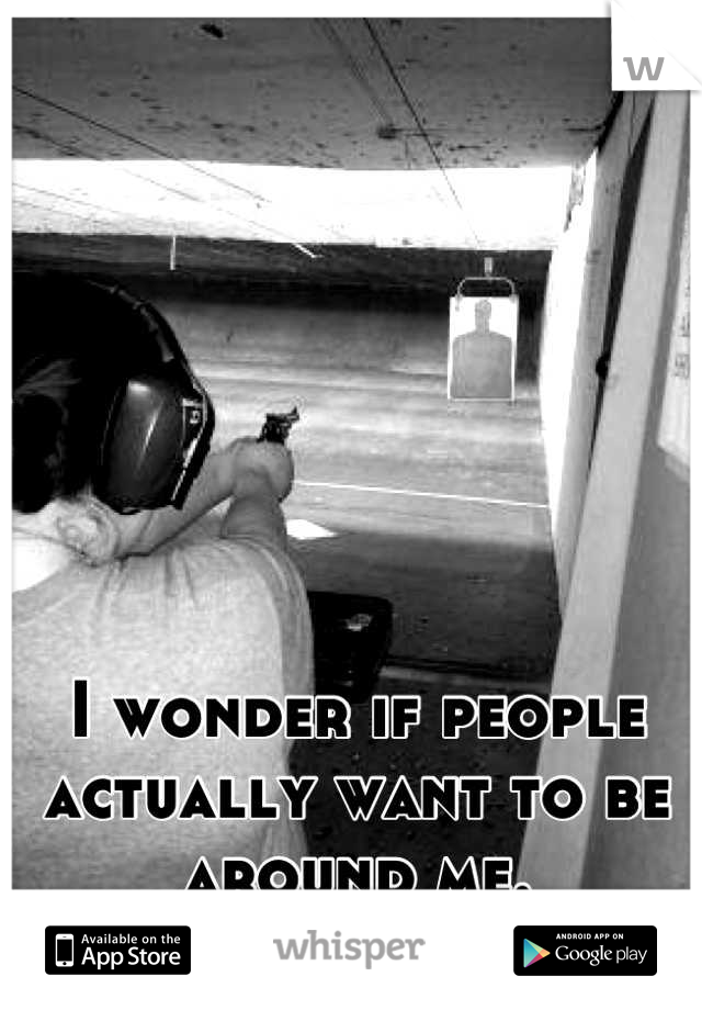 I wonder if people actually want to be around me.