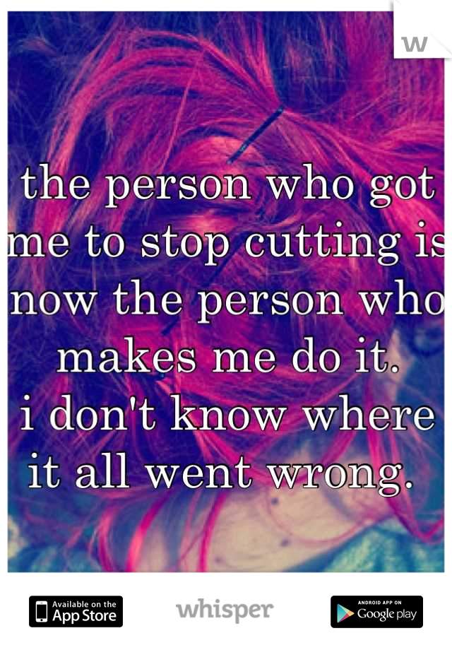 the person who got me to stop cutting is now the person who makes me do it. 
i don't know where it all went wrong. 