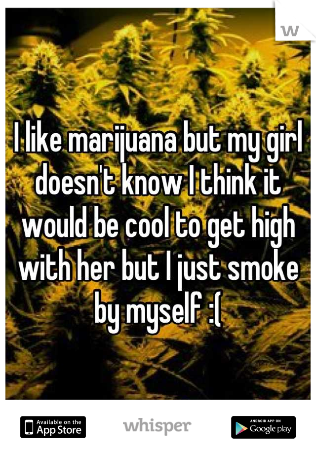 I like marijuana but my girl doesn't know I think it would be cool to get high with her but I just smoke by myself :(