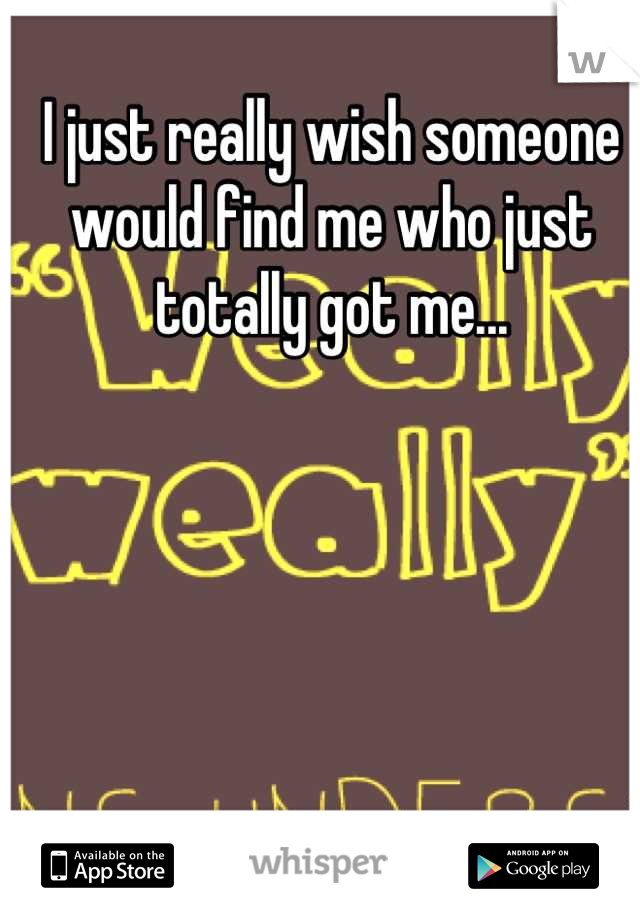 I just really wish someone would find me who just totally got me...