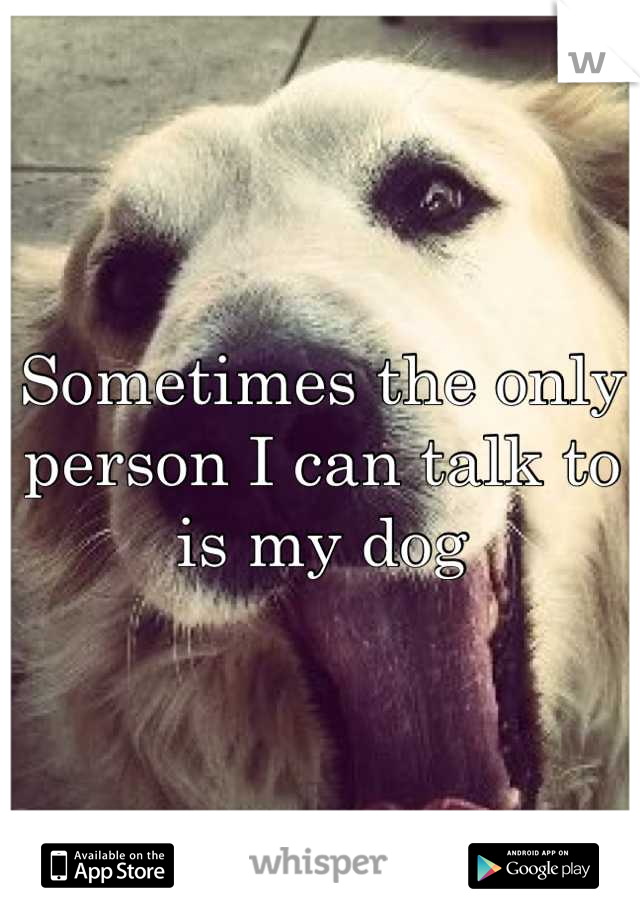 Sometimes the only person I can talk to is my dog