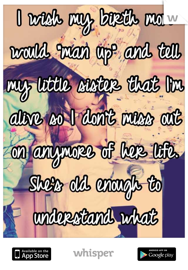 I wish my birth mom would "man up" and tell my little sister that I'm alive so I don't miss out on anymore of her life. She's old enough to understand what adoption is. 