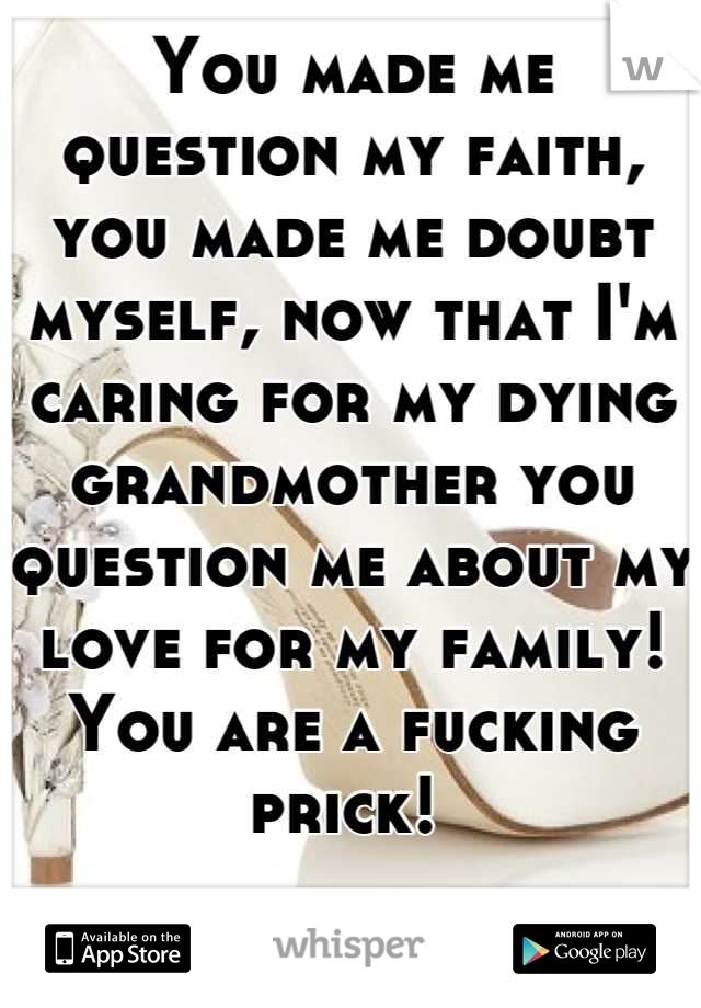 You made me question my faith, you made me doubt myself, now that I'm caring for my dying grandmother you question me about my love for my family! You are a fucking prick! 