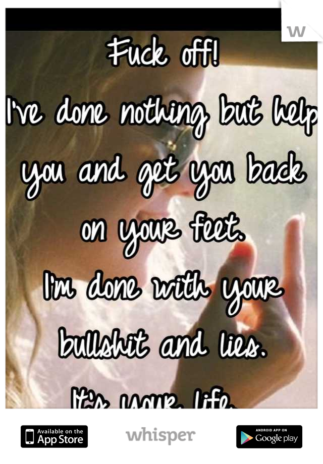 Fuck off!
I've done nothing but help you and get you back on your feet. 
I'm done with your bullshit and lies. 
It's your life. 