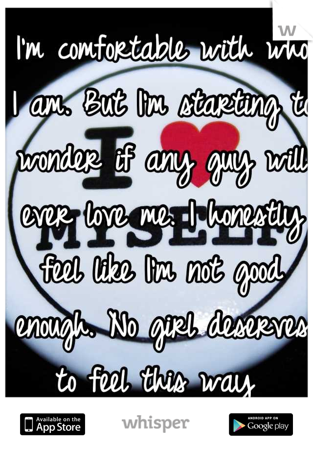 I'm comfortable with who I am. But I'm starting to wonder if any guy will ever love me. I honestly feel like I'm not good enough. No girl deserves to feel this way 