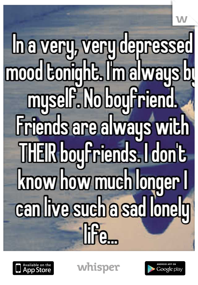 In a very, very depressed mood tonight. I'm always by myself. No boyfriend. Friends are always with THEIR boyfriends. I don't know how much longer I can live such a sad lonely life... 