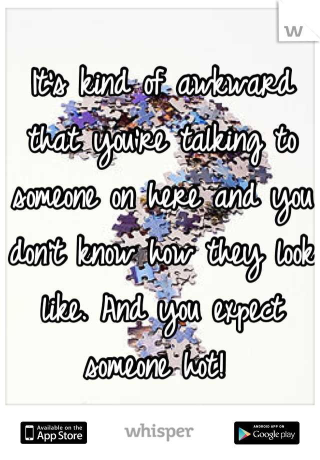 It's kind of awkward that you're talking to someone on here and you don't know how they look like. And you expect someone hot! 