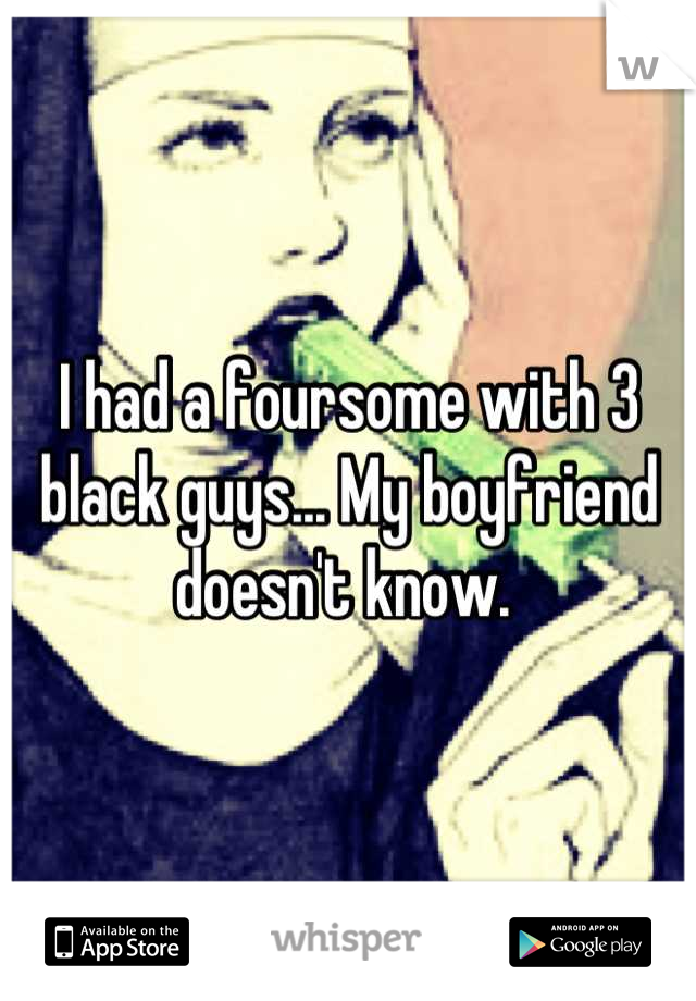 I had a foursome with 3 black guys... My boyfriend doesn't know. 