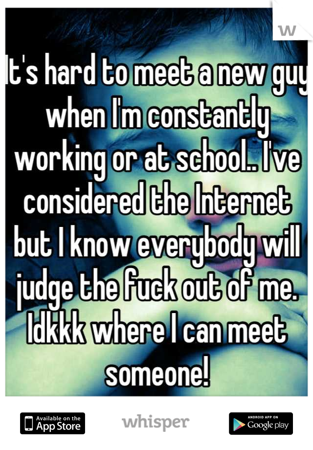 It's hard to meet a new guy when I'm constantly working or at school.. I've considered the Internet but I know everybody will judge the fuck out of me. Idkkk where I can meet someone!