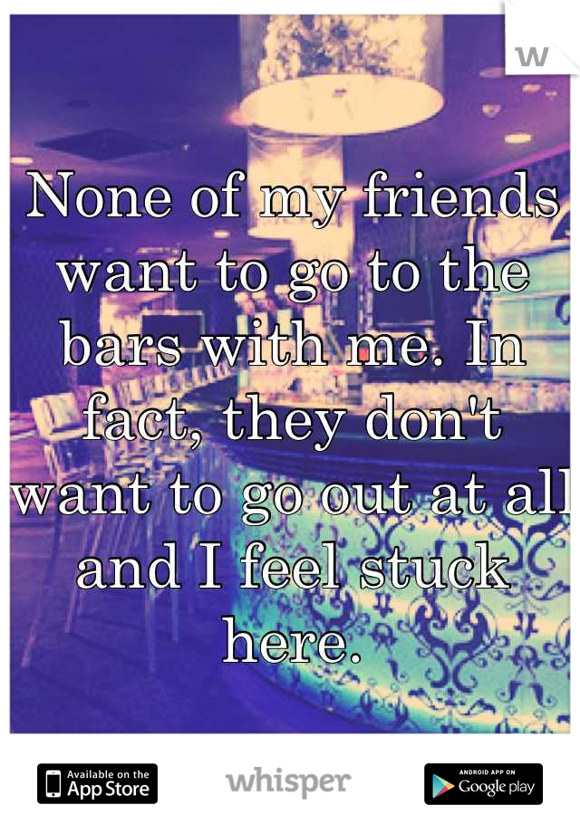 None of my friends want to go to the bars with me. In fact, they don't want to go out at all and I feel stuck here.