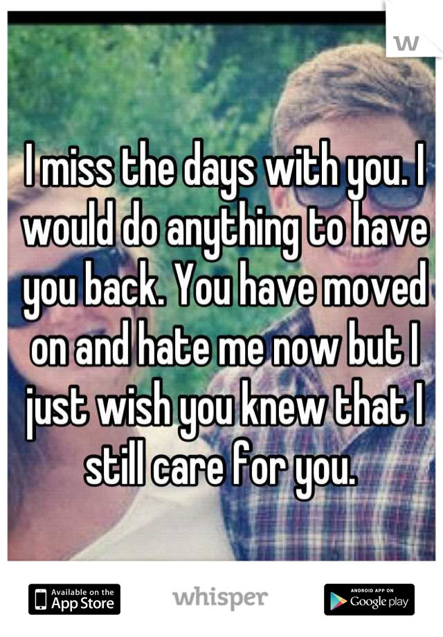 I miss the days with you. I would do anything to have you back. You have moved on and hate me now but I just wish you knew that I still care for you. 