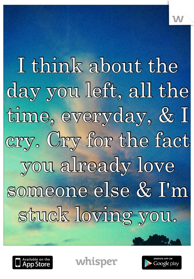 I think about the day you left, all the time, everyday, & I cry. Cry for the fact you already love someone else & I'm stuck loving you.