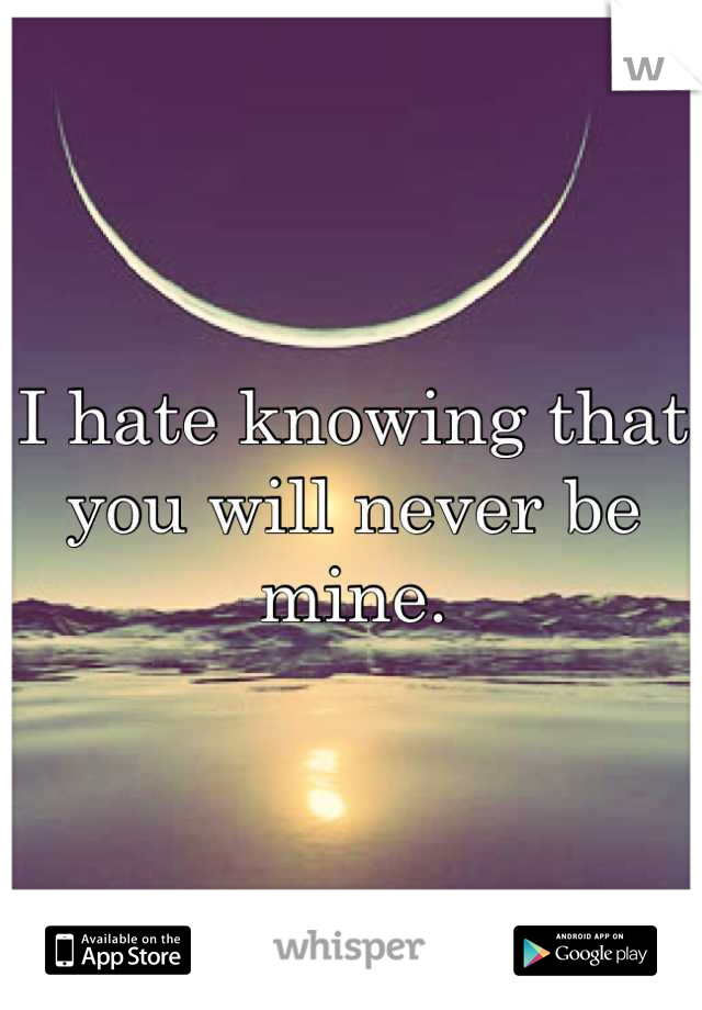 I hate knowing that you will never be mine.