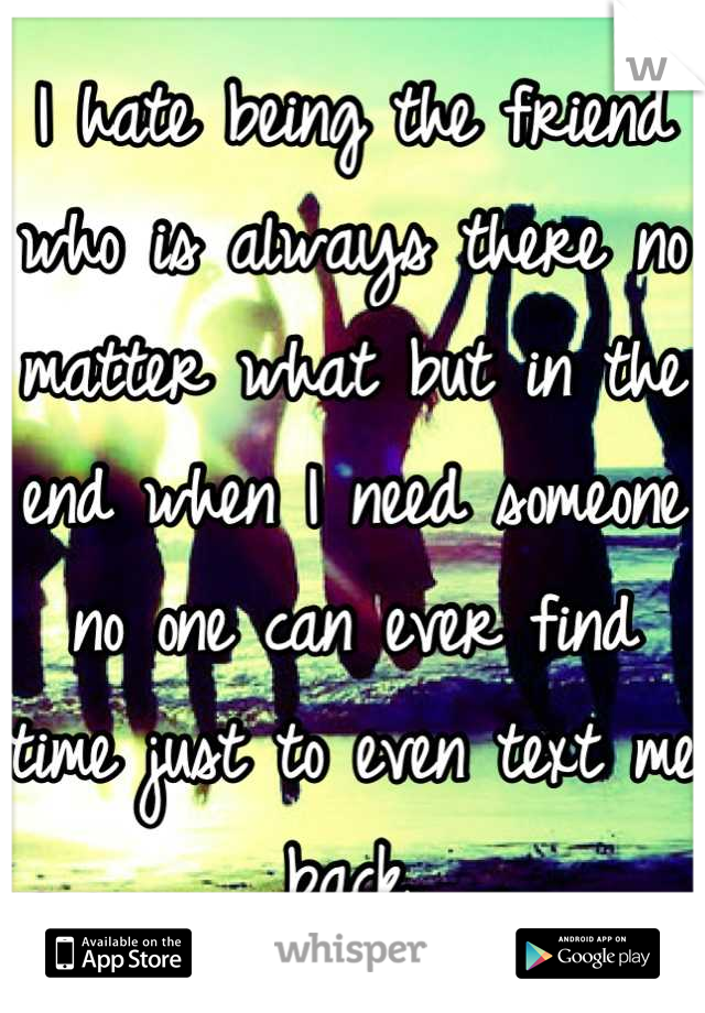 I hate being the friend who is always there no matter what but in the end when I need someone no one can ever find time just to even text me back.