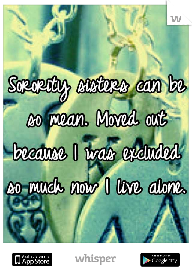 Sorority sisters can be so mean. Moved out because I was excluded so much now I live alone. 