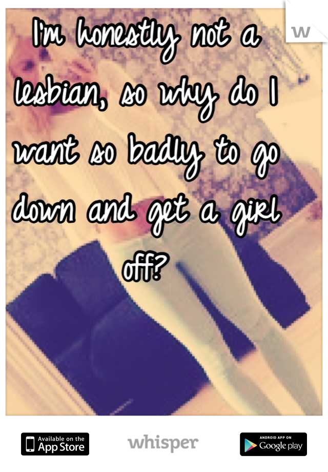 I'm honestly not a lesbian, so why do I want so badly to go down and get a girl off?