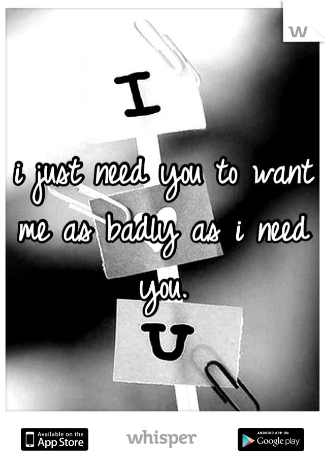 i just need you to want me as badly as i need you.