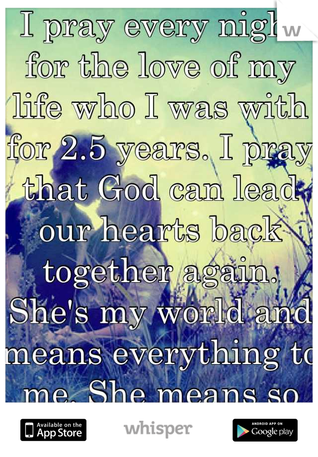 I pray every night for the love of my life who I was with for 2.5 years. I pray that God can lead our hearts back together again. She's my world and means everything to me. She means so much to me 