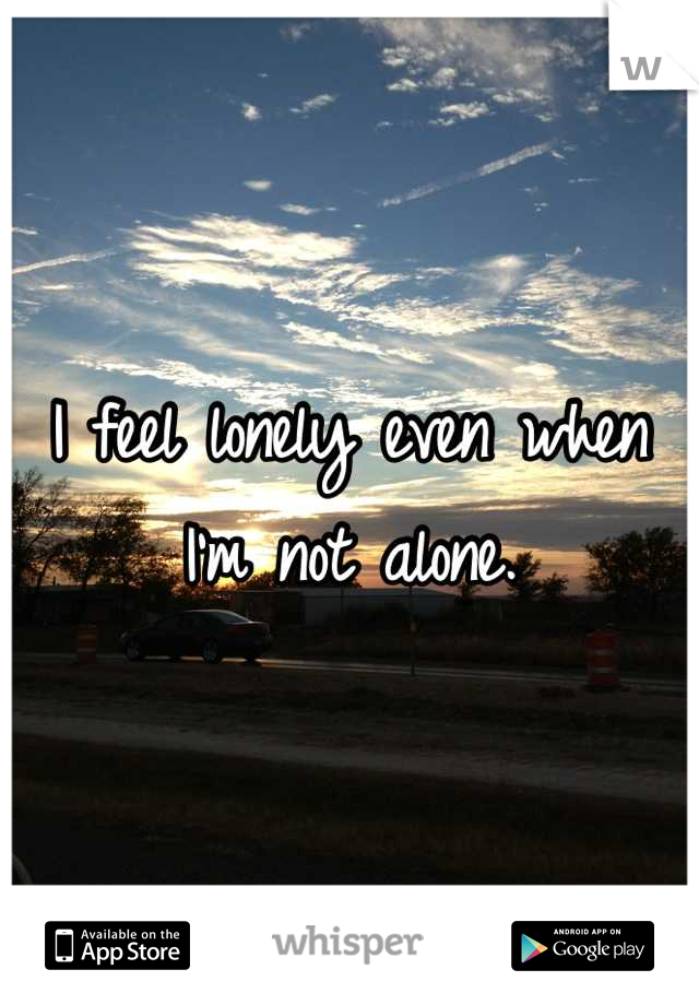 I feel lonely even when I'm not alone.