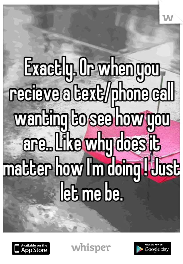 Exactly. Or when you recieve a text/phone call wanting to see how you are.. Like why does it matter how I'm doing ! Just let me be.