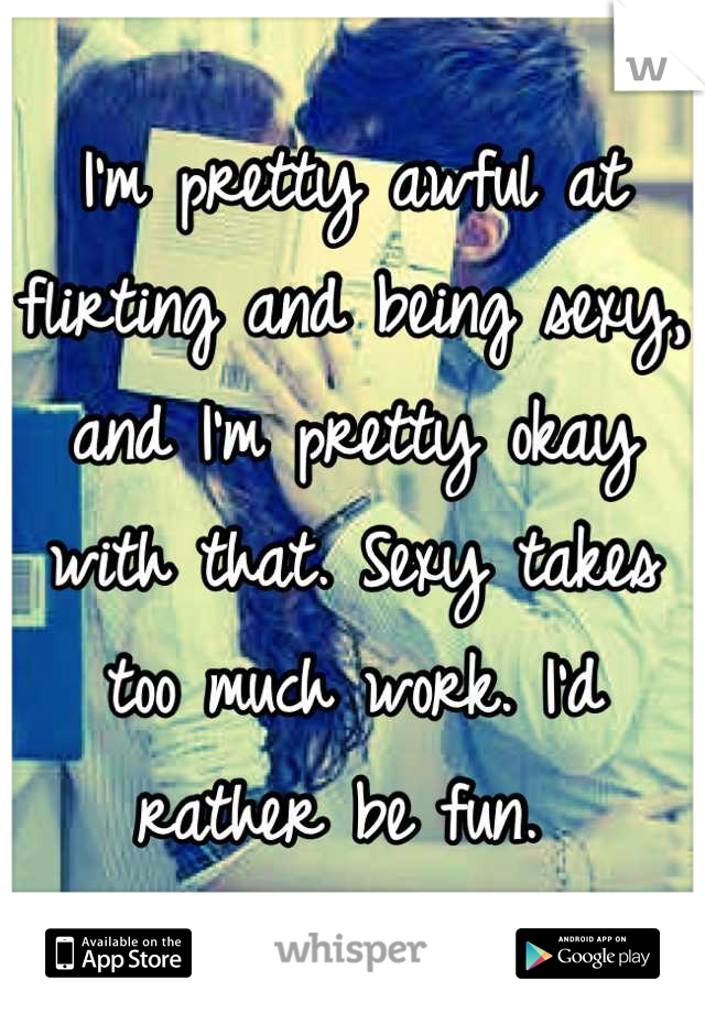 I'm pretty awful at flirting and being sexy, and I'm pretty okay with that. Sexy takes too much work. I'd rather be fun. 