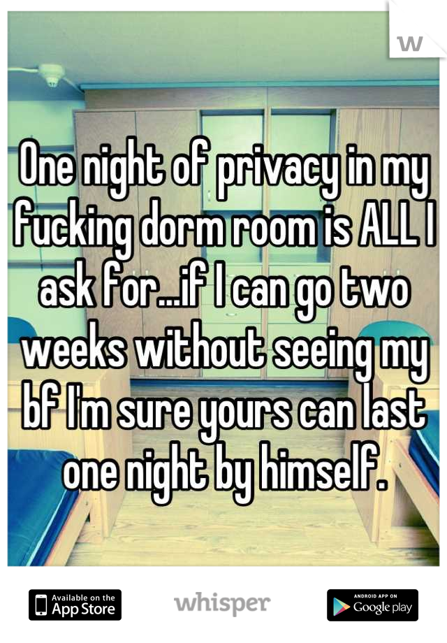 One night of privacy in my fucking dorm room is ALL I ask for...if I can go two weeks without seeing my bf I'm sure yours can last one night by himself.