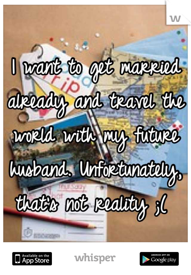 I want to get married already and travel the world with my future husband. Unfortunately, that's not reality ;( 