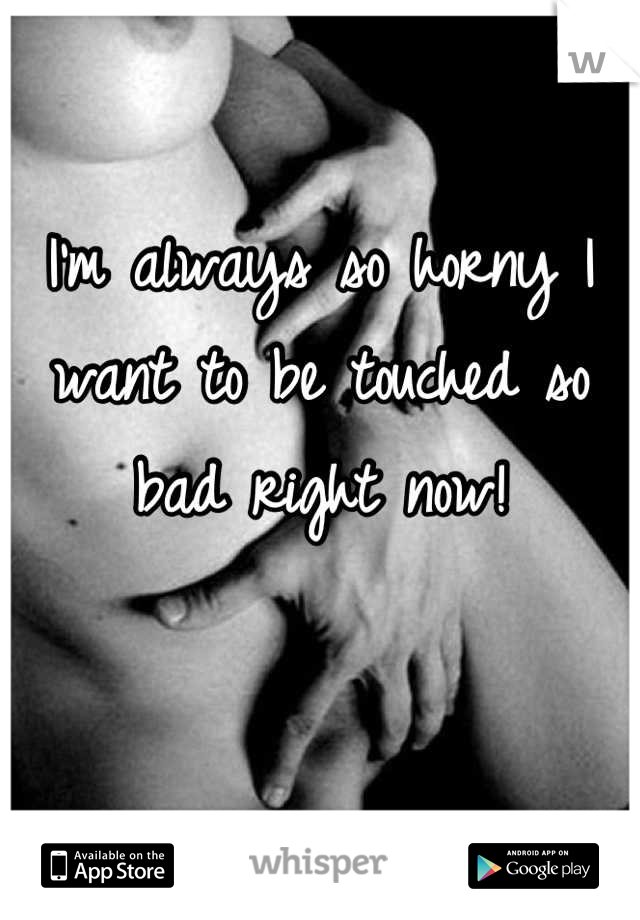 I'm always so horny I want to be touched so bad right now!