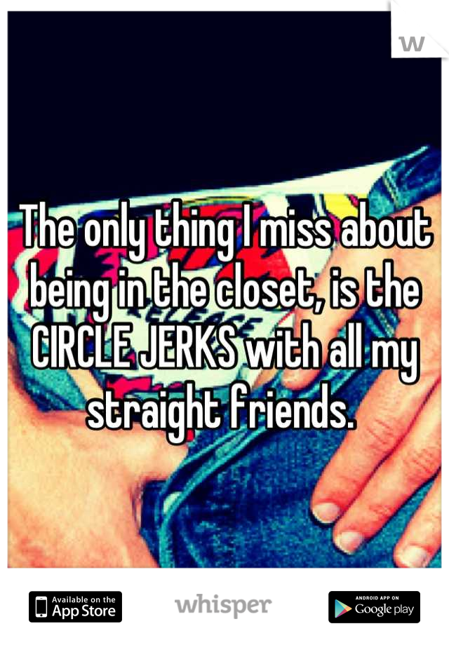 The only thing I miss about being in the closet, is the CIRCLE JERKS with all my straight friends. 