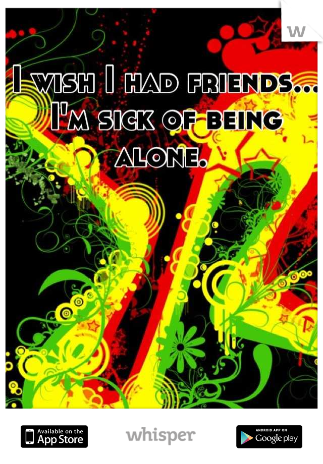 I wish I had friends... I'm sick of being alone. 