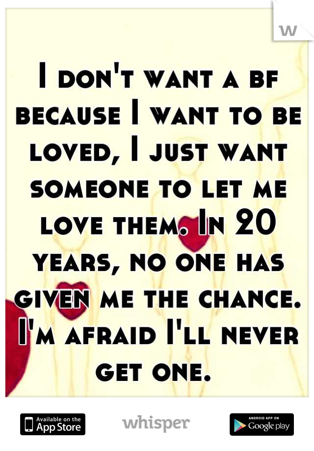 I don't want a bf because I want to be loved, I just want someone to let me love them. In 20 years, no one has given me the chance. I'm afraid I'll never get one. 