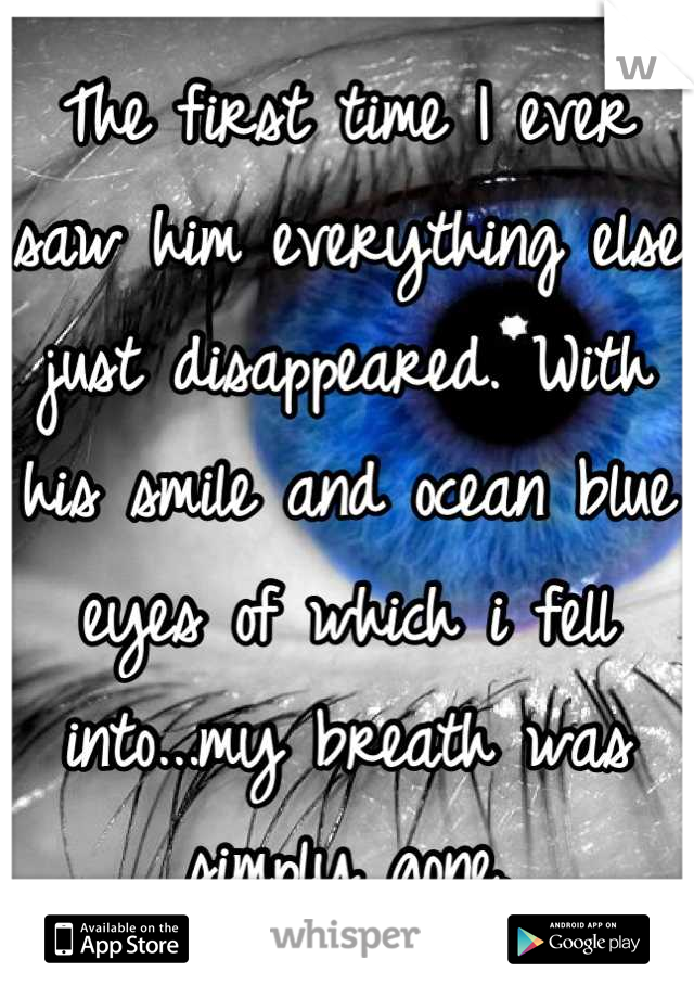 The first time I ever saw him everything else just disappeared. With his smile and ocean blue eyes of which i fell into...my breath was simply gone.