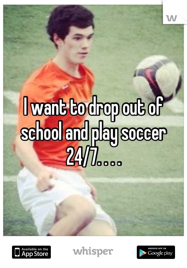 I want to drop out of school and play soccer 24/7. . . .