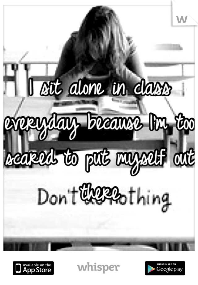 I sit alone in class everyday because I'm too scared to put myself out there