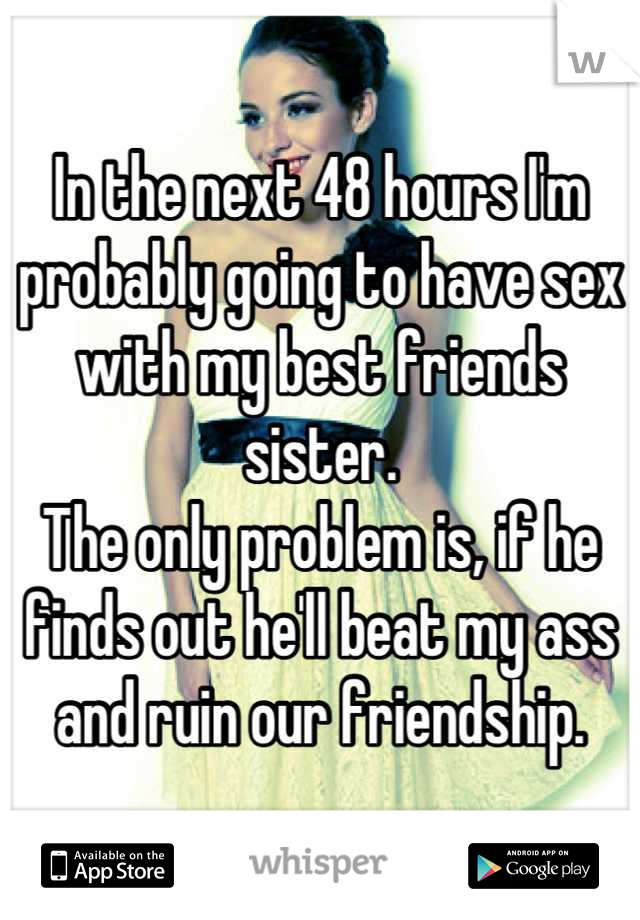 In the next 48 hours I'm probably going to have sex with my best friends sister.
The only problem is, if he finds out he'll beat my ass and ruin our friendship.