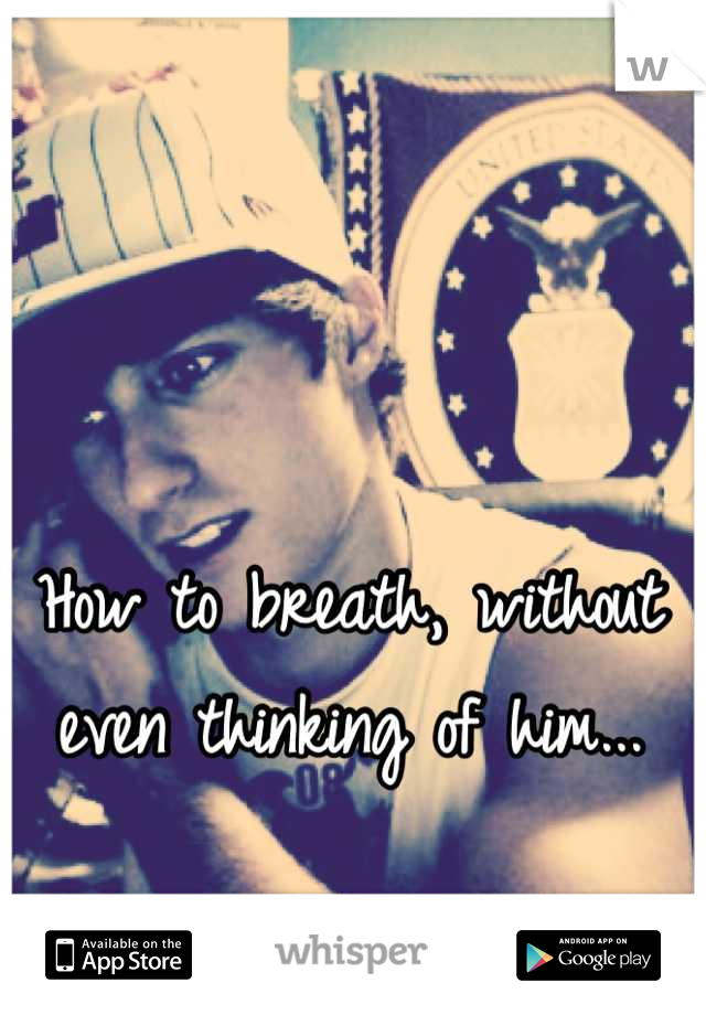 How to breath, without even thinking of him...